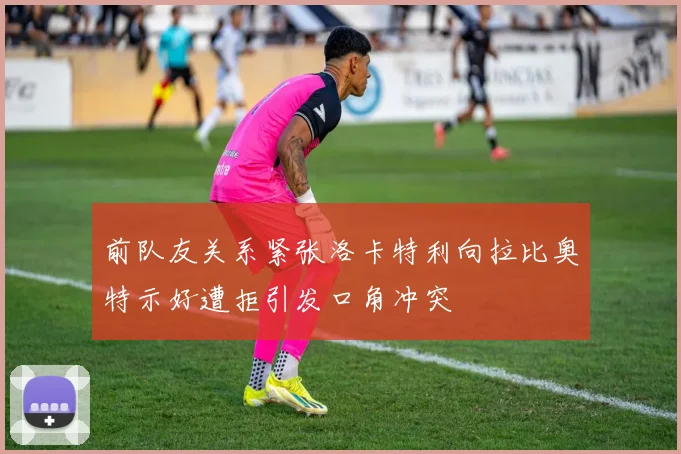 前队友关系紧张洛卡特利向拉比奥特示好遭拒引发口角冲突