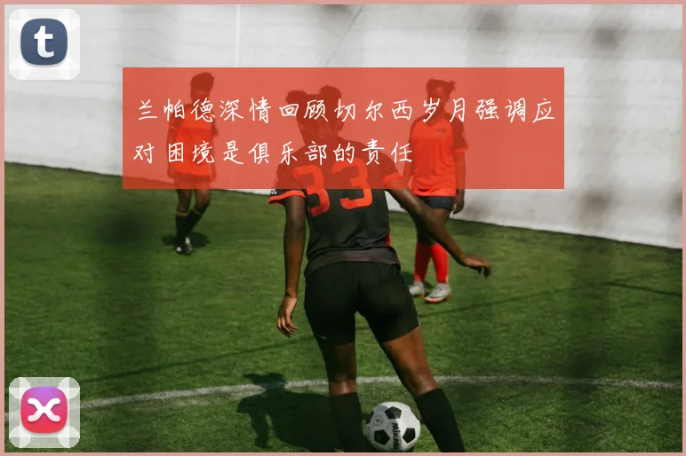 兰帕德深情回顾切尔西岁月强调应对困境是俱乐部的责任