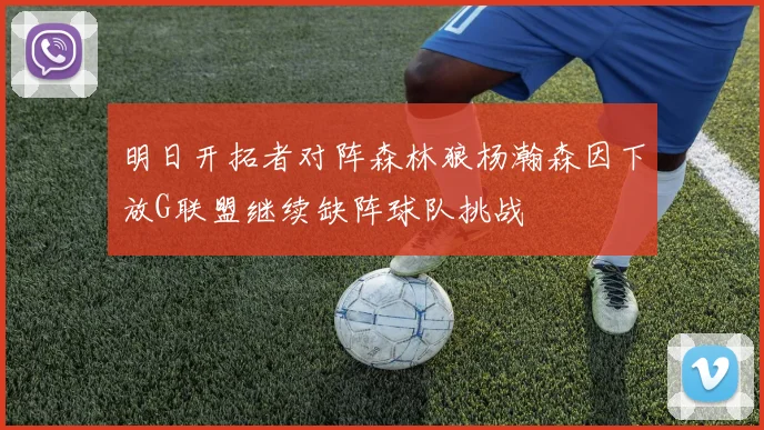 明日开拓者对阵森林狼杨瀚森因下放G联盟继续缺阵球队挑战